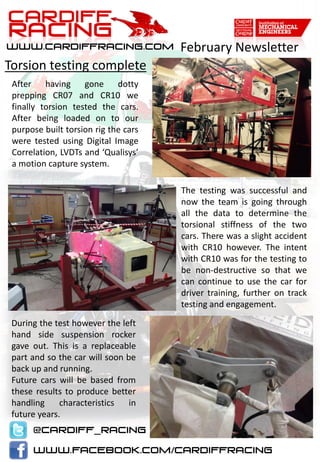 February Newsletter
After having gone dotty
prepping CR07 and CR10 we
finally torsion tested the cars.
After being loaded on to our
purpose built torsion rig the cars
were tested using Digital Image
Correlation, LVDTs and ‘Qualisys’
a motion capture system.
Torsion testing complete
The testing was successful and
now the team is going through
all the data to determine the
torsional stiffness of the two
cars. There was a slight accident
with CR10 however. The intent
with CR10 was for the testing to
be non-destructive so that we
can continue to use the car for
driver training, further on track
testing and engagement.
During the test however the left
hand side suspension rocker
gave out. This is a replaceable
part and so the car will soon be
back up and running.
Future cars will be based from
these results to produce better
handling characteristics in
future years.
 