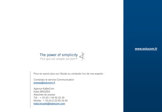 23
www.solucom.fr
Pour en savoir plus sur l’étude ou contacter l’un de nos experts :
Contactez le service Communication
presse@solucom.fr
Agence KaBeCom
Katia BROZEK
Attachée de presse
Tél. : + 33 (0) 1 44 92 02 26
Mobile : + 33 (0) 6 22 85 34 69
katia.brozek@kabecom.com
 
