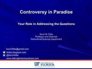 Controversy in Paradise
Your Role in Addressing the Questions
Kevin M. Folta
Professor and Chairman
Horticultural Sciences Department
kfolta.blogspot.com
@kevinfolta
kevinfolta@gmail.com
www.talkingbiotechpodcast.com
 