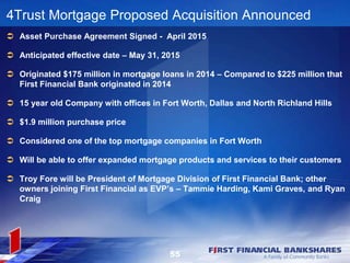 55
4Trust Mortgage Proposed Acquisition Announced
 Asset Purchase Agreement Signed - April 2015
 Anticipated effective date – May 31, 2015
 Originated $175 million in mortgage loans in 2014 – Compared to $225 million that
First Financial Bank originated in 2014
 15 year old Company with offices in Fort Worth, Dallas and North Richland Hills
 $1.9 million purchase price
 Considered one of the top mortgage companies in Fort Worth
 Will be able to offer expanded mortgage products and services to their customers
 Troy Fore will be President of Mortgage Division of First Financial Bank; other
owners joining First Financial as EVP’s – Tammie Harding, Kami Graves, and Ryan
Craig
 