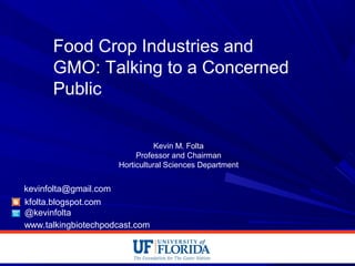 Food Crop Industries and
GMO: Talking to a Concerned
Public
Kevin M. Folta
Professor and Chairman
Horticultural Sciences Department
kfolta.blogspot.com
@kevinfolta
kevinfolta@gmail.com
www.talkingbiotechpodcast.com
 