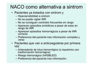 NACO como alternativa a sintrom
• Pacientes ya tratados con sintrom y
– Hipersensibilidad a sintrom
– No se puede vigilar INR
– No se consiguen controles frecuentes en rango
– Aparecen episodios embólicos a pesar de estar en
rango de INR
– Aparecen episodios hemorrágicos a pesar de INR
correcto
correcto
– Preferencia del paciente tras información completa y
veraz
• Pacientes que van a anticoagularse por primera
vez
– Antecedente de ictus hemorrágico (o isquémico con
trasformación hemorrágica)
– Riesgo hemorrágico (HASBLED)
– Preferencia del paciente tras información.
 