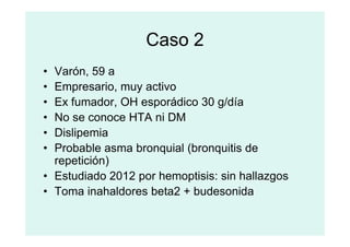 Caso 2
• Varón, 59 a
• Empresario, muy activo
• Ex fumador, OH esporádico 30 g/día
• No se conoce HTA ni DM
• No se conoce HTA ni DM
• Dislipemia
• Probable asma bronquial (bronquitis de
repetición)
• Estudiado 2012 por hemoptisis: sin hallazgos
• Toma inahaldores beta2 + budesonida
 