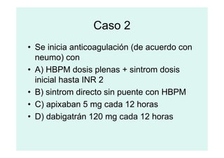 Caso 2
• Se inicia anticoagulación (de acuerdo con
neumo) con
• A) HBPM dosis plenas + sintrom dosis
inicial hasta INR 2
inicial hasta INR 2
• B) sintrom directo sin puente con HBPM
• C) apixaban 5 mg cada 12 horas
• D) dabigatrán 120 mg cada 12 horas
 