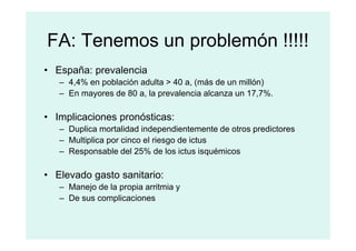 FA: Tenemos un problemón !!!!!
• España: prevalencia
– 4,4% en población adulta > 40 a, (más de un millón)
– En mayores de 80 a, la prevalencia alcanza un 17,7%.
• Implicaciones pronósticas:
– Duplica mortalidad independientemente de otros predictores
– Duplica mortalidad independientemente de otros predictores
– Multiplica por cinco el riesgo de ictus
– Responsable del 25% de los ictus isquémicos
• Elevado gasto sanitario:
– Manejo de la propia arritmia y
– De sus complicaciones
 