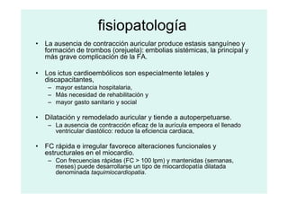 fisiopatología
• La ausencia de contracción auricular produce estasis sanguíneo y
formación de trombos (orejuela): embolias sistémicas, la principal y
más grave complicación de la FA.
• Los ictus cardioembólicos son especialmente letales y
discapacitantes,
– mayor estancia hospitalaria,
– Más necesidad de rehabilitación y
– mayor gasto sanitario y social
– mayor gasto sanitario y social
• Dilatación y remodelado auricular y tiende a autoperpetuarse.
– La ausencia de contracción eficaz de la aurícula empeora el llenado
ventricular diastólico: reduce la eficiencia cardiaca,
• FC rápida e irregular favorece alteraciones funcionales y
estructurales en el miocardio.
– Con frecuencias rápidas (FC > 100 lpm) y mantenidas (semanas,
meses) puede desarrollarse un tipo de miocardiopatía dilatada
denominada taquimiocardiopatia.
 