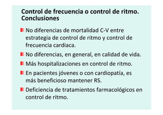 No diferencias de mortalidad C-V entre
estrategia de control de ritmo y control de
frecuencia cardiaca.
No diferencias, en general, en calidad de vida.
Control de frecuencia o control de ritmo.
Conclusiones
No diferencias, en general, en calidad de vida.
Más hospitalizaciones en control de ritmo.
En pacientes jóvenes o con cardiopatía, es
más beneficioso mantener RS.
Deficiencia de tratamientos farmacológicos en
control de ritmo.
 