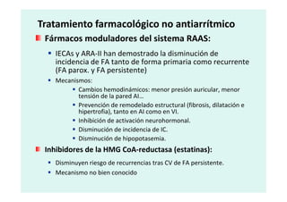 Fármacos moduladores del sistema RAAS:
IECAs y ARA-II han demostrado la disminución de
incidencia de FA tanto de forma primaria como recurrente
(FA parox. y FA persistente)
Mecanismos:
Cambios hemodinámicos: menor presión auricular, menor
tensión de la pared AI…
Prevención de remodelado estructural (fibrosis, dilatación e
Tratamiento farmacológico no antiarrítmico
Prevención de remodelado estructural (fibrosis, dilatación e
hipertrofia), tanto en AI como en VI.
Inhibición de activación neurohormonal.
Disminución de incidencia de IC.
Disminución de hipopotasemia.
Inhibidores de la HMG CoA-reductasa (estatinas):
Disminuyen riesgo de recurrencias tras CV de FA persistente.
Mecanismo no bien conocido
 