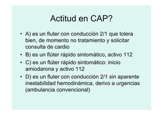 Actitud en CAP?
• A) es un fluter con conducción 2/1 que tolera
bien, de momento no tratamiento y solicitar
consulta de cardio
• B) es un flúter rápido sintomático, activo 112
• B) es un flúter rápido sintomático, activo 112
• C) es un flúter rápido sintomático: inicio
amiodarona y activo 112
• D) es un fluter con conducción 2/1 sin aparente
inestabilidad hemodinámica, derivo a urgencias
(ambulancia convencional)
 