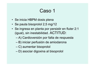 Caso 1
• Se inicia HBPM dosis plena
• Se pauta bisoprolol 2,5 mg/12
• Se ingresa en planta por persistir en fluter 2:1
(igual), sin inestabilidad. ACTITUD:
(igual), sin inestabilidad. ACTITUD:
– A) Cardioversión por falta de respuesta
– B) iniciar perfusión de amiodarona
– C) aumentar bisoprolol
– D) asociar digoxina al bisoprolol
 