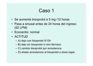 Caso 1
• Se aumenta bisoprolol a 5 mg /12 horas
• Pasa a sinusal antes de 24 horas del ingreso
(52 LPM)
• Ecocardio: normal
• Ecocardio: normal
• ACTITUD
– A) dejo con bisoprolol 5/12h
– B) dejo sin bisoprolol ni otro fármaco
– C) cambio bisoprolol por amiodarona
– D) añado amiodarona al bisoprolol a dosis bajas
 