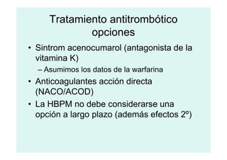 Tratamiento antitrombótico
opciones
• Sintrom acenocumarol (antagonista de la
vitamina K)
– Asumimos los datos de la warfarina
• Anticoagulantes acción directa
• Anticoagulantes acción directa
(NACO/ACOD)
• La HBPM no debe considerarse una
opción a largo plazo (además efectos 2º)
 