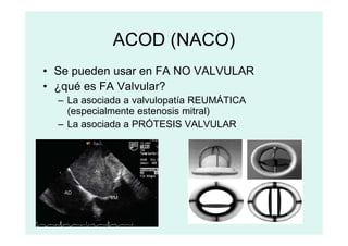 ACOD (NACO)
• Se pueden usar en FA NO VALVULAR
• ¿qué es FA Valvular?
– La asociada a valvulopatía REUMÁTICA
(especialmente estenosis mitral)
– La asociada a PRÓTESIS VALVULAR
– La asociada a PRÓTESIS VALVULAR
 