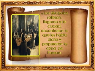 16 Los discípulos
salieron,
llegaron a la
ciudad,
encontraron lo
que les había
dicho y
prepararon la
cena de
Pascua.
 