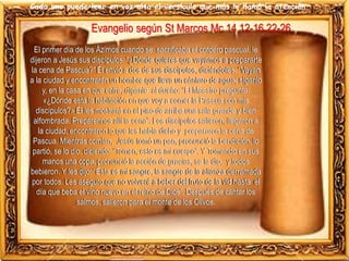Cada uno puede leer en voz alta el versículo que más le llamó la atención
El primer día de los Ázimos cuando se sacrificaba el cordero pascual, le
dijeron a Jesús sus discípulos: “¿Dónde quieres que vayamos a prepararte
la cena de Pascua?” Él envió a dos de sus discípulos, diciéndoles: “Vayan
a la ciudad y encontrarán un hombre que lleva un cántaro de agua; síganlo
y, en la casa en que entre, díganle al dueño: “El Maestro pregunta:
«¿Dónde está la habitación en que voy a comer la Pascua con mis
discípulos?» Él les mostrará en el piso de arriba una sala grande y bien
alfombrada. Prepárennos allí la cena”. Los discípulos salieron, llegaron a
la ciudad, encontraron lo que les había dicho y prepararon la cena de
Pascua. Mientras comían, Jesús tomó un pan, pronunció la bendición, lo
partió, se lo dio, diciendo: “Tomen, esto es mi cuerpo”. Y Tomando en sus
manos una copa, pronunció la acción de gracias, se la dio, y todos
bebieron. Y les dijo: “Ésta es mi sangre, la sangre de la alianza derramada
por todos. Les aseguro que no volveré a beber del fruto de la vid hasta el
día que beba el vino nuevo en el reino de Dios”. Después de cantar los
salmos, salieron para el monte de los Olivos.
Evangelio según St Marcos Mc 14,12-16.22-26
 