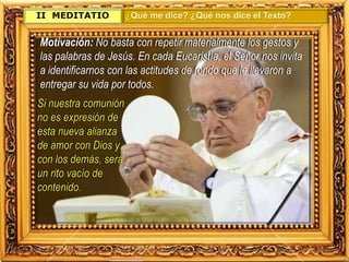 II. MEDITATIO ¿Qué me dice? ¿Qué nos dice el Texto?
Motivación: No basta con repetir materialmente los gestos y
las palabras de Jesús. En cada Eucaristía, el Señor nos invita
a identificarnos con las actitudes de fondo que le llevaron a
entregar su vida por todos.
Si nuestra comunión
no es expresión de
esta nueva alianza
de amor con Dios y
con los demás, será
un rito vacío de
contenido.
 