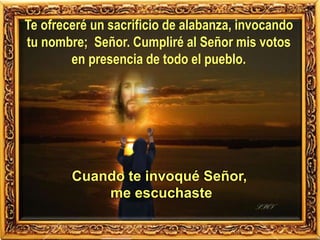 Te ofreceré un sacrificio de alabanza, invocando
tu nombre; Señor. Cumpliré al Señor mis votos
en presencia de todo el pueblo.
Cuando te invoqué Señor,
me escuchaste
 