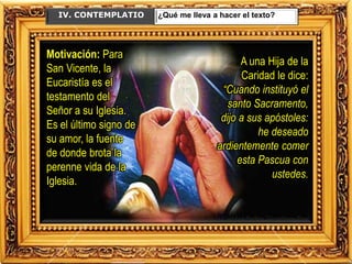IV. CONTEMPLATIO ¿Qué me lleva a hacer el texto?
Motivación: Para
San Vicente, la
Eucaristía es el
testamento del
Señor a su Iglesia.
Es el último signo de
su amor, la fuente
de donde brota la
perenne vida de la
Iglesia.
A una Hija de la
Caridad le dice:
“Cuando instituyó el
santo Sacramento,
dijo a sus apóstoles:
he deseado
ardientemente comer
esta Pascua con
ustedes.
 