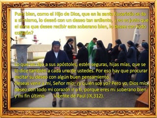 Pues bien, como el Hijo de Dios, que en la santa Eucaristía se da
a sí mismo, lo deseó con un deseo tan ardiente, ¿no es justo que
el alma que desee recibir este soberano bien, lo desee con todo
corazón?
Lo que les dijo a sus apóstoles, estén seguras, hijas mías, que se
lo dice también a cada una de ustedes. Por eso hay que procurar
excitar su deseo con algún buen pensamiento.
Deseas venir a mí, Señor mío; ¿y quién soy yo? Pero yo, Dios mío,
deseo con todo mi corazón ir a ti, porque eres mi soberano bien
y mi fin último. Vicente de Paúl (IX,312).
 