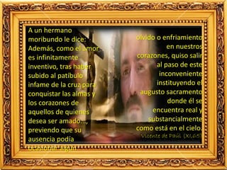 A un hermano
moribundo le dice:
Además, como el amor
es infinitamente
inventivo, tras haber
subido al patíbulo
infame de la cruz para
conquistar las almas y
los corazones de
aquellos de quienes
desea ser amado...,
previendo que su
ausencia podía
ocasionar algún
olvido o enfriamiento
en nuestros
corazones, quiso salir
al paso de este
inconveniente
instituyendo el
augusto sacramento
donde él se
encuentra real y
substancialmente
como está en el cielo.
Vicente de Paúl (XI,65)
 