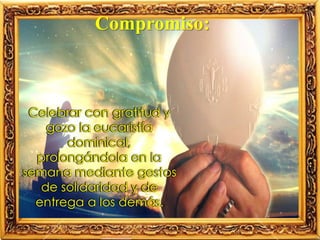 Celebrar con gratitud y
gozo la eucaristía
dominical,
prolongándola en la
semana mediante gestos
de solidaridad y de
entrega a los demás.
Compromiso:
 