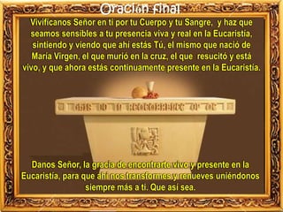 Oración final
Vivifícanos Señor en ti por tu Cuerpo y tu Sangre, y haz que
seamos sensibles a tu presencia viva y real en la Eucaristía,
sintiendo y viendo que ahí estás Tú, el mismo que nació de
María Virgen, el que murió en la cruz, el que resucitó y está
vivo, y que ahora estás continuamente presente en la Eucaristía.
Danos Señor, la gracia de encontrarte vivo y presente en la
Eucaristía, para que ahí nos transformes y renueves uniéndonos
siempre más a ti. Que así sea.
 