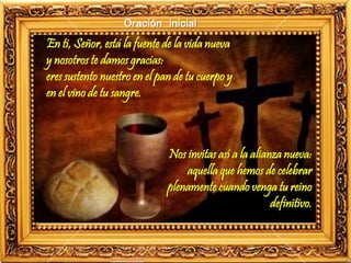 Oración inicial
En ti, Señor, está la fuente de la vida nueva
y nosotros te damos gracias:
eres sustento nuestro en el pan de tu cuerpo y
en el vino de tu sangre.
Nos invitas así a la alianza nueva:
aquella que hemos de celebrar
plenamente cuando venga tu reino
definitivo.
 