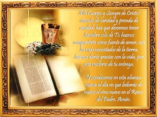 ¡Oh Cuerpo y Sangre de Cristo!
vínculo de caridad y prenda de
unidad: haz que deseemos tener
hambre solo de Ti; haznos
compartirte como fuente de amor, con
los más necesitados de la tierra;
haznos darte gracias con la vida, por
este misterio de tu entrega.
Y condúcenos en esta alianza
nueva al día en que beberás de
nuevo el vino nuevo en el Reino
del Padre. Amén.
 