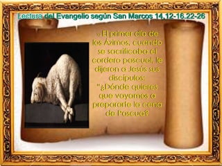12 El primer día de
los Ázimos, cuando
se sacrificaba el
cordero pascual, le
dijeron a Jesús sus
discípulos:
“¿Dónde quieres
que vayamos a
prepararte la cena
de Pascua?
Lectura del Evangelio según San Marcos 14,12-16.22-26
 