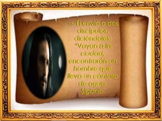 13 Él envió a dos
discípulos,
diciéndoles:
“Vayan a la
ciudad,
encontrarán un
hombre que
lleva un cántaro
de agua.
Síganlo,
 