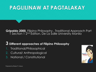 PAGLILINAW AT PAGTALAKAY
Gripaldo 2000, Filipino Philosophy , Traditional Approach Part
1 Section 1 2nd Edition, De La Salle University Manila
3 Different approaches of Filipino Philosophy
1. Traditional/Philosophical
2. Cultural/ Anthropological
3. National / Constitutional
Prepared by Raizza P. Corpuz
 