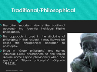 Traditional/Philosophical
 The other important view is the traditional
approach that identifies individual Filipino
philosophers.
 This approach is used in the discipline of
philosophy; in that respect, it may likewise be
called the philosophical approach to
philosophy.
 Since in “Greek philosophy” one names
individual Greek philosophers, so one should
likewise name Filipino philosophers when one
speaks of “Filipino philosophy” (Gripaldo
1988:521).
Prepared by Raizza P. Corpuz
 