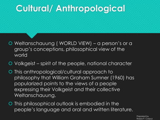 Cultural/ Anthropological
 Weltanschauung ( WORLD VIEW) – a person’s or a
group’s conceptions, philosophical view of the
world
 Volkgeist – spirit of the people, national character
 This anthropological/cultural approach to
philosophy that William Graham Sumner (1960) has
popularized points to the views of a people
expressing their Volkgeist and their collective
Weltanschauung.
 This philosophical outlook is embodied in the
people’s language and oral and written literature.
Prepared by
Raizza P. Corpuz
 