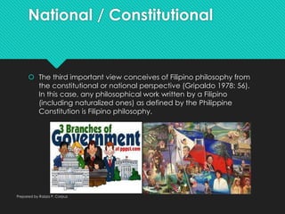 National / Constitutional
 The third important view conceives of Filipino philosophy from
the constitutional or national perspective (Gripaldo 1978: 56).
In this case, any philosophical work written by a Filipino
(including naturalized ones) as defined by the Philippine
Constitution is Filipino philosophy.
Prepared by Raizza P. Corpuz
 