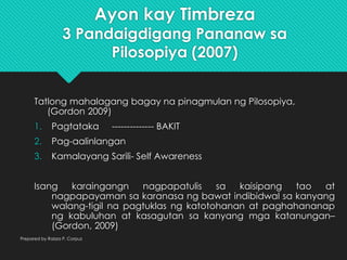 Ayon kay Timbreza
3 Pandaigdigang Pananaw sa
Pilosopiya (2007)
Tatlong mahalagang bagay na pinagmulan ng Pilosopiya,
(Gordon 2009)
1. Pagtataka -------------- BAKIT
2. Pag-aalinlangan
3. Kamalayang Sarili- Self Awareness
Isang karaingangn nagpapatulis sa kaisipang tao at
nagpapayaman sa karanasa ng bawat indibidwal sa kanyang
walang-tigil na pagtuklas ng katotohanan at paghahananap
ng kabuluhan at kasagutan sa kanyang mga katanungan–
(Gordon, 2009)
Prepared by Raizza P. Corpuz
 