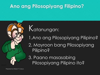 Ano ang Pilosopiyang Filipino?
Katanungan:
1.Ano ang Pilosopiyang Pilipino?
2. Mayroon bang Pilosopiyang
Pilipino?
3. Paano masasabing
Pilosopiyang Pilipino ito?
Prepared by Raizza P. Corpuz
 