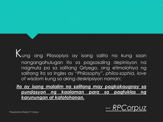 Kung ang Pilosopiya ay isang salita na kung saan
nangangahulugan ito sa pagsasaling depinisyon na
nagmula pa sa salitang Griyego, ang etimolohiya ng
salitang ito sa Ingles ay “Philosophy”, philos-sophia, love
of wisdom kung sa aking deskripsiyon naman:
Ito ay isang malalim na salitang may pagkakaugnay sa
pundasyon ng kaalaman para sa pagtuklas ng
karunungan at katotohanan.
-- RPCorpuzPrepared by Raizza P. Corpuz
 