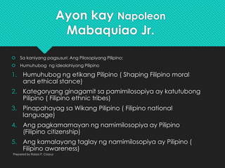 Ayon kay Napoleon
Mabaquiao Jr.
 Sa kaniyang pagsusuri: Ang Pilosopiyang Pilipino:
 Humuhubog ng ideolohiyang Pilipino
1. Humuhubog ng etikang Pilipino ( Shaping Filipino moral
and ethical stance)
2. Kategoryang ginagamit sa pamimilosopiya ay katutubong
Pilipino ( Filipino ethnic tribes)
3. Pinapahayag sa Wikang Pilipino ( Filipino national
language)
4. Ang pagkamamayan ng namimilosopiya ay Pilipino
(Filipino citizenship)
5. Ang kamalayang taglay ng namimilosopiya ay Pilipino (
Filipino awareness)
Prepared by Raizza P. Corpuz
 