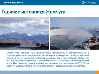 Горячие источники Жемчуга
Существует легенда, как одна девушка поссорилась с возлюбленным и в
сердцах разорвала подаренное им жемчужное ожерелье. В месте падения
одной из жемчужин забил чудесный источник. Он и дал название месту. Так
это или нет, уже не проверить, зато можно испытать на себе силу его целебной
воды. В источниках горячая круглый год (температура составляет +45°C). Воды
Жемчуга используются в лечении заболеваний суставов и нервной системы.
www.baikalov.ru
 