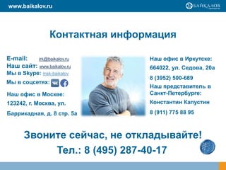 Контактная информация
E-mail: irk@baikalov.ru
Наш сайт: www.baikalov.ru
Мы в Skype: msk-baikalov
Звоните сейчас, не откладывайте!
www.baikalov.ru
Тел.: 8 (495) 287-40-17
Мы в соцсетях:
Наш офис в Москве:
123242, г. Москва, ул.
Баррикадная, д. 8 стр. 5а
Наш офис в Иркутске:
664022, ул. Седова, 20а
8 (3952) 500-689
Наш представитель в
Санкт-Петербурге:
Константин Капустин
8 (911) 775 88 95
 
