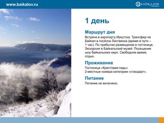 1 день
Маршрут дня
Встреча в аэропорту Иркутска. Трансфер на
Байкал в посёлок Листвянка (время в пути –
1 час). По прибытии размещение в гостинице.
Экскурсия в Байкальский музей. Посещение
шоу байкальских нерп. Свободное время,
отдых.
Проживание
Гостиница «Крестовая падь»
2-местные номера категории «стандарт».
Питание
Питание не включено.
www.baikalov.ru
 