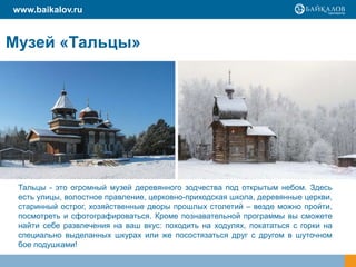 www.baikalov.ru
Тальцы - это огромный музей деревянного зодчества под открытым небом. Здесь
есть улицы, волостное правление, церковно-приходская школа, деревянные церкви,
старинный острог, хозяйственные дворы прошлых столетий – везде можно пройти,
посмотреть и сфотографироваться. Кроме познавательной программы вы сможете
найти себе развлечения на ваш вкус: походить на ходулях, покататься с горки на
специально выделанных шкурах или же посостязаться друг с другом в шуточном
бое подушками!
Музей «Тальцы»
 