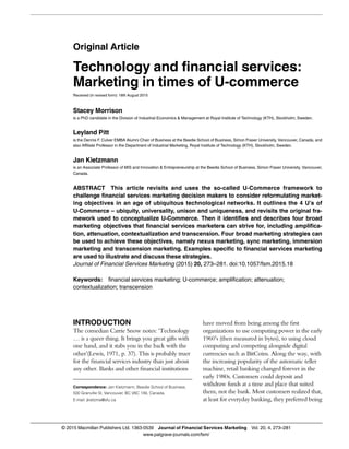 Original Article
Technology and financial services:
Marketing in times of U-commerce
Received (in revised form): 18th August 2015
Stacey Morrison
is a PhD candidate in the Division of Industrial Economics & Management at Royal Institute of Technology (KTH), Stockholm, Sweden.
Leyland Pitt
is the Dennis F. Culver EMBA Alumni Chair of Business at the Beedie School of Business, Simon Fraser University, Vancouver, Canada, and
also Affiliate Professor in the Department of Industrial Marketing, Royal Institute of Technology (KTH), Stockholm, Sweden.
Jan Kietzmann
is an Associate Professor of MIS and Innovation & Entrepreneurship at the Beedie School of Business, Simon Fraser University, Vancouver,
Canada.
ABSTRACT This article revisits and uses the so-called U-Commerce framework to
challenge financial services marketing decision makers to consider reformulating market-
ing objectives in an age of ubiquitous technological networks. It outlines the 4 U’s of
U-Commerce – ubiquity, universality, unison and uniqueness, and revisits the original fra-
mework used to conceptualize U-Commerce. Then it identifies and describes four broad
marketing objectives that financial services marketers can strive for, including amplifica-
tion, attenuation, contextualization and transcension. Four broad marketing strategies can
be used to achieve these objectives, namely nexus marketing, sync marketing, immersion
marketing and transcension marketing. Examples specific to financial services marketing
are used to illustrate and discuss these strategies.
Journal of Financial Services Marketing (2015) 20, 273–281. doi:10.1057/fsm.2015.18
Keywords: financial services marketing; U-commerce; amplification; attenuation;
contextualization; transcension
INTRODUCTION
The comedian Carrie Snow notes: ‘Technology
… is a queer thing. It brings you great gifts with
one hand, and it stabs you in the back with the
other’(Lewis, 1971, p. 37). This is probably truer
for the ﬁnancial services industry than just about
any other. Banks and other ﬁnancial institutions
have moved from being among the ﬁrst
organizations to use computing power in the early
1960’s (then measured in bytes), to using cloud
computing and competing alongside digital
currencies such as BitCoins. Along the way, with
the increasing popularity of the automatic teller
machine, retail banking changed forever in the
early 1980s. Customers could deposit and
withdraw funds at a time and place that suited
them, not the bank. Most customers realized that,
at least for everyday banking, they preferred being
Correspondence: Jan Kietzmann, Beedie School of Business,
500 Granville St, Vancouver, BC V6C 1X6, Canada.
E-mail: jkietzma@sfu.ca
© 2015 Macmillan Publishers Ltd. 1363-0539 Journal of Financial Services Marketing Vol. 20, 4, 273–281
www.palgrave-journals.com/fsm/
 