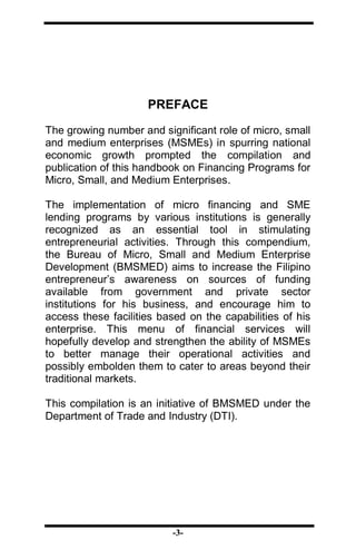 -3-
PREFACE
The growing number and significant role of micro, small
and medium enterprises (MSMEs) in spurring national
economic growth prompted the compilation and
publication of this handbook on Financing Programs for
Micro, Small, and Medium Enterprises.
The implementation of micro financing and SME
lending programs by various institutions is generally
recognized as an essential tool in stimulating
entrepreneurial activities. Through this compendium,
the Bureau of Micro, Small and Medium Enterprise
Development (BMSMED) aims to increase the Filipino
entrepreneur’s awareness on sources of funding
available from government and private sector
institutions for his business, and encourage him to
access these facilities based on the capabilities of his
enterprise. This menu of financial services will
hopefully develop and strengthen the ability of MSMEs
to better manage their operational activities and
possibly embolden them to cater to areas beyond their
traditional markets.
This compilation is an initiative of BMSMED under the
Department of Trade and Industry (DTI).
 