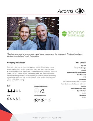 Staff
Size
$ $ $ $ $
Enabler or Disruptor
User Engagement
The 100 Leading Fintech Innovators Report | Page 56
Company Description
Acorns is a financial service, helping you to save and invest your money,
enabling Australians to start early, invest often, and reach financial goals.
Acorns helps you proactively invest. One key feature is round-ups; rounding
up each of your transactions to the nearest dollar, and invest the change
into a diversified portfolio. Acorns provides you with the option of choosing
a portfolio that is in line with your investment goals and the amount of risk
you’re comfortable taking.
“Designing an app to help people invest loose change was the easy part, The tough part was
designing a platform.” - Jeff Cruttenden
Acorns
At a Glance
Tag Line
Invest the Change
Located
Newport Beach, United States
Year Founded
2012
Key People
Jeff Cruttenden, Co-Founder & Director
Walter Cruttenden, Co-Founder & Director
Website
http://www.acorns.com/
Specialisation
Wealth
Ownership
Private
 