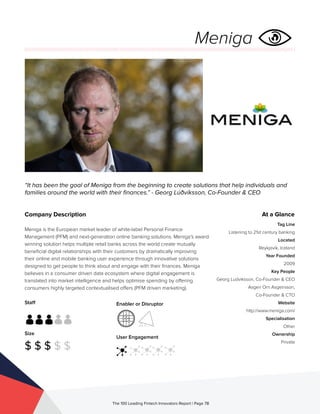 Staff
Size
$ $ $ $ $
Enabler or Disruptor
User Engagement
The 100 Leading Fintech Innovators Report | Page 78
Company Description
Meniga is the European market leader of white-label Personal Finance
Management (PFM) and next-generation online banking solutions. Meniga’s award
winning solution helps multiple retail banks across the world create mutually
beneficial digital relationships with their customers by dramatically improving
their online and mobile banking user experience through innovative solutions
designed to get people to think about and engage with their finances. Meniga
believes in a consumer driven data ecosystem where digital engagement is
translated into market intelligence and helps optimise spending by offering
consumers highly targeted contextualised offers (PFM driven marketing).
“It has been the goal of Meniga from the beginning to create solutions that help individuals and
families around the world with their finances.” - Georg Lúðvíksson, Co-Founder & CEO
At a Glance
Tag Line
Listening to 21st century banking
Located
Reykjavík, Iceland
Year Founded
2009
Key People
Georg Ludviksson, Co-Founder & CEO
Asgeir Orn Asgeirsson,
Co-Founder & CTO
Website
http://www.meniga.com/
Specialisation
Other
Ownership
Private
Meniga
 