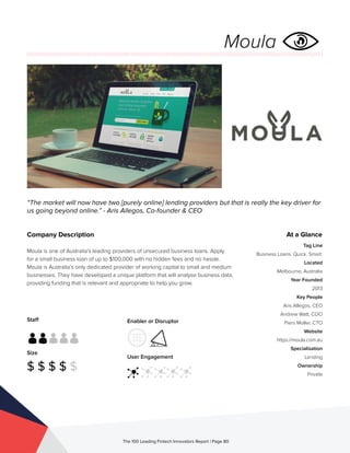 Staff
Size
$ $ $ $ $
Enabler or Disruptor
User Engagement
The 100 Leading Fintech Innovators Report | Page 80
Company Description
Moula is one of Australia’s leading providers of unsecured business loans. Apply
for a small business loan of up to $100,000 with no hidden fees and no hassle.
Moula is Australia’s only dedicated provider of working capital to small and medium
businesses. They have developed a unique platform that will analyse business data,
providing funding that is relevant and appropriate to help you grow.
“The market will now have two [purely online] lending providers but that is really the key driver for
us going beyond online.” - Aris Allegos, Co-founder & CEO
At a Glance
Tag Line
Business Loans. Quick. Smart.
Located
Melbourne, Australia
Year Founded
2013
Key People
Aris Allegos, CEO
Andrew Watt, COO
Piers Moller, CTO
Website
https://moula.com.au
Specialisation
Lending
Ownership
Private
Moula
 