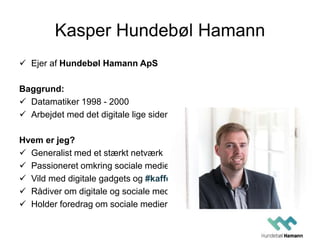 Kasper Hundebøl Hamann
 Ejer af Hundebøl Hamann ApS
Baggrund:
 Datamatiker 1998 - 2000
 Arbejdet med det digitale lige siden
Hvem er jeg?
 Generalist med et stærkt netværk
 Passioneret omkring sociale medier
 Vild med digitale gadgets og #kaffe
 Rådiver om digitale og sociale medier
 Holder foredrag om sociale medier
 