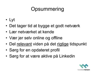Opsummering
• Lyt
• Det tager tid at bygge et godt netværk
• Lær netværket at kende
• Vær jer selv online og offline
• Del relevant viden på det rigtige tidspunkt
• Sørg for en opdateret profil
• Sørg for at være aktive på Linkedin
 