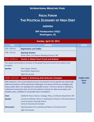 IINNTTEERRNNAATTIIOONNAALL MMOONNEETTAARRYY FFUUNNDD
FISCAL FORUM
THE POLITICAL ECONOMY OF HIGH DEBT
AGENDA
IMF Headquarters (HQ2)
Washington, DC
Sunday, April 19, 2015
TIME SESSION VENUE
8:30—9:00 am Registration and Coffee
Padilha Vidal
Room
OAS
9:00—9:15 am Opening Session:
David Lipton, First Deputy Managing Director, IMF
9:15—10:00 am Session 1: Global Fiscal Trends and Outlook
This session will provide an overview of the global fiscal environment and medium-term
prospects.
Speaker Vitor Gaspar, Director
Fiscal Affairs Department
Q&A (20 minutes)
10:00—11:15 am Session 2: Rethinking Debt Reduction Strategies
Debt reduction in the current global economic environment of slow growth and systemically
weak fiscal positions will be particularly challenging. This session will discuss strategies that
reduce public debt in an equitable and sustainable manner. The focus will be on identifying
institutional mechanisms that can limit the political incentives for debt accumulation and
establish policy credibility for sustainable fiscal consolidation.
Chair Siddharth Tiwari, Director, Strategy, Policy, and Review Department, IMF
Speaker Carmen M. Reinhart, Minos A. Zombanakis Professor of the International
Financial System, Kennedy School
Harvard University (25 minutes)
Discussants Representatives from Australia and Mexico (10 minutes each)
Q&A (30 minutes)
 